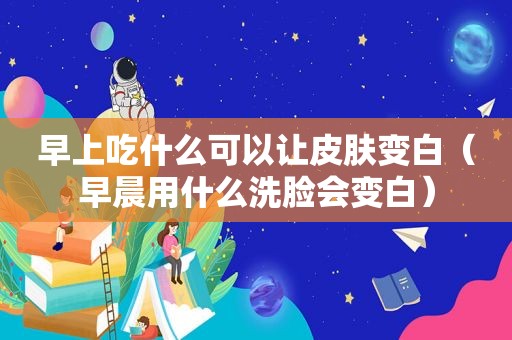 早上吃什么可以让皮肤变白（早晨用什么洗脸会变白）