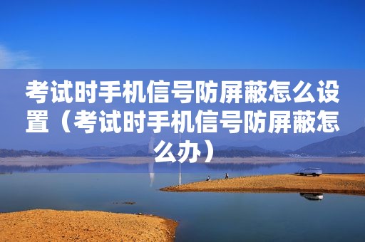 考试时手机信号防屏蔽怎么设置（考试时手机信号防屏蔽怎么办）