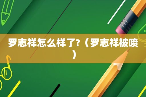 罗志祥怎么样了?（罗志祥被喷）