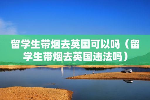留学生带烟去英国可以吗（留学生带烟去英国违法吗）