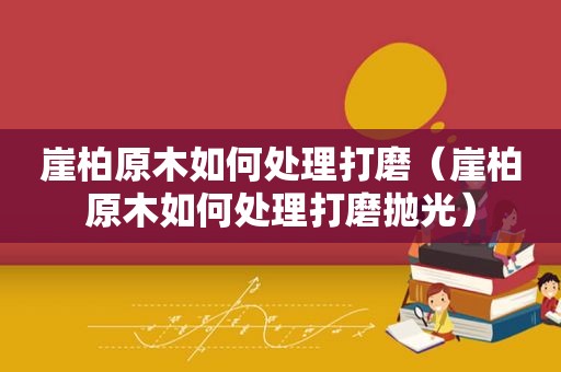 崖柏原木如何处理打磨（崖柏原木如何处理打磨抛光）