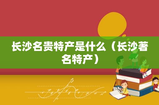 长沙名贵特产是什么（长沙著名特产）