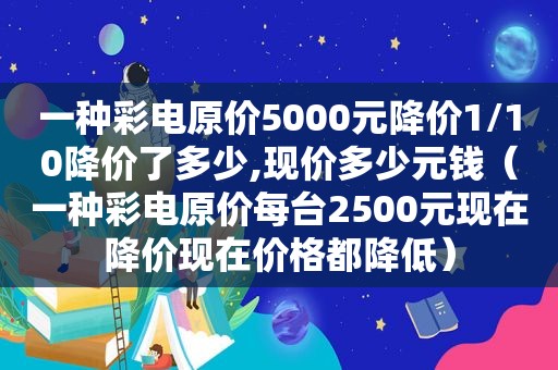 一种彩电原价5000元降价1/10降价了多少,现价多少元钱（一种彩电原价每台2500元现在降价现在价格都降低）