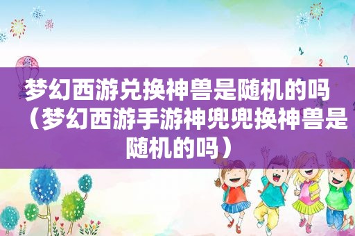 梦幻西游兑换神兽是随机的吗（梦幻西游手游神兜兜换神兽是随机的吗）
