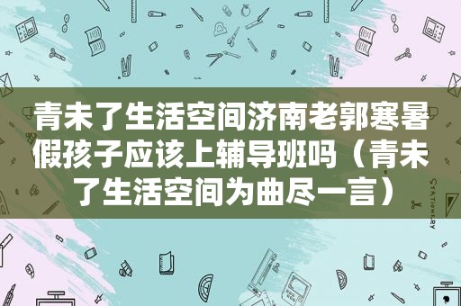 青未了生活空间济南老郭寒暑假孩子应该上辅导班吗（青未了生活空间为曲尽一言）