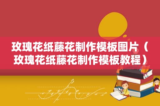 玫瑰花纸藤花制作模板图片（玫瑰花纸藤花制作模板教程）