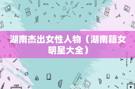 湖南杰出女性人物（湖南籍女明星大全）