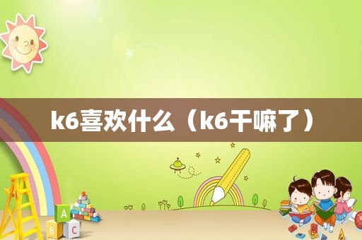 k6喜欢什么（k6干嘛了）