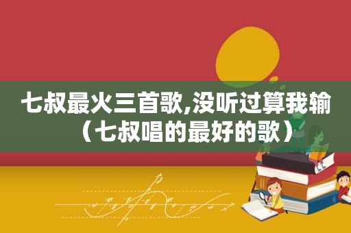 七叔最火三首歌,没听过算我输（七叔唱的最好的歌）