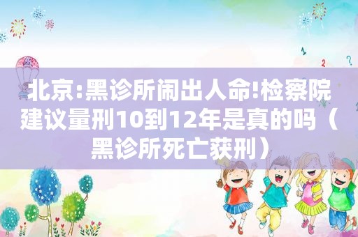 北京:黑诊所闹出人命!检察院建议量刑10到12年是真的吗（黑诊所死亡获刑）