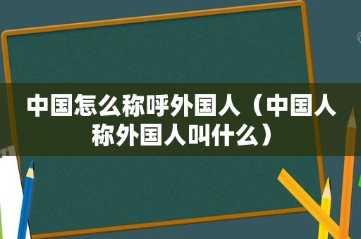中国怎么称呼外国人（中国人称外国人叫什么）
