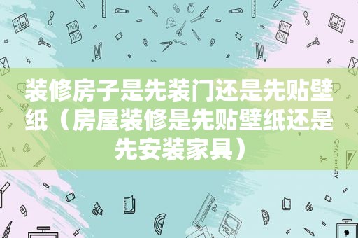装修房子是先装门还是先贴壁纸（房屋装修是先贴壁纸还是先安装家具）