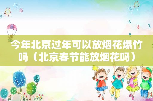 今年北京过年可以放烟花爆竹吗（北京春节能放烟花吗）
