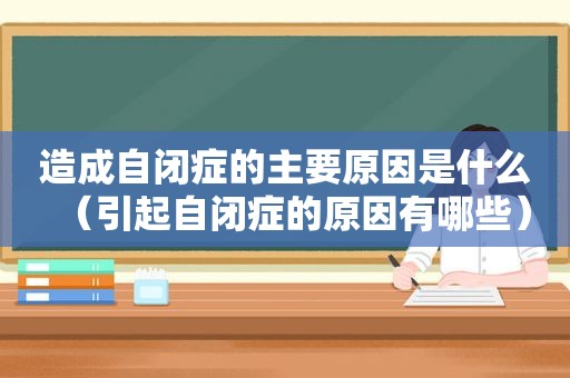 造成自闭症的主要原因是什么（引起自闭症的原因有哪些）
