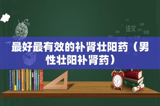 最好最有效的补肾壮阳药（男性壮阳补肾药）