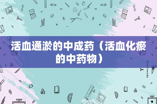 活血通淤的中成药（活血化瘀的中药物）