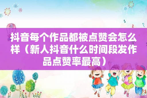 抖音每个作品都被点赞会怎么样（新人抖音什么时间段发作品点赞率最高）