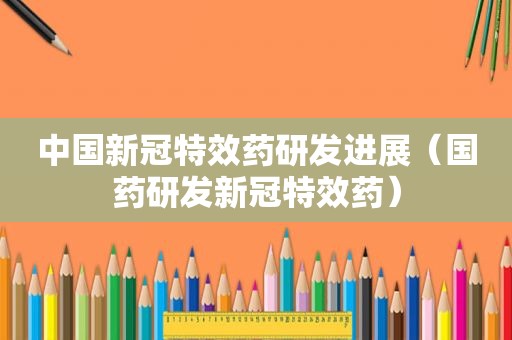 中国新冠特效药研发进展（国药研发新冠特效药）