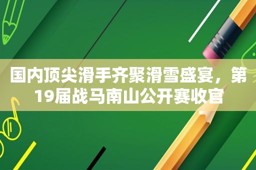 国内顶尖滑手齐聚滑雪盛宴，第19届战马南山公开赛收官
