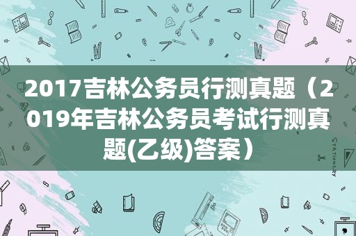 2017吉林公务员行测真题（2019年吉林公务员考试行测真题(乙级)答案）