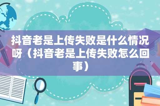 抖音老是上传失败是什么情况呀（抖音老是上传失败怎么回事）