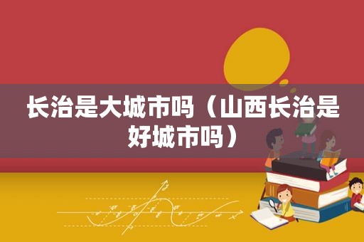 长治是大城市吗（山西长治是好城市吗）