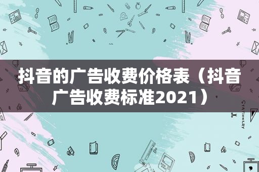 抖音的广告收费价格表（抖音广告收费标准2021）