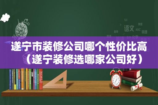 遂宁市装修公司哪个性价比高（遂宁装修选哪家公司好）