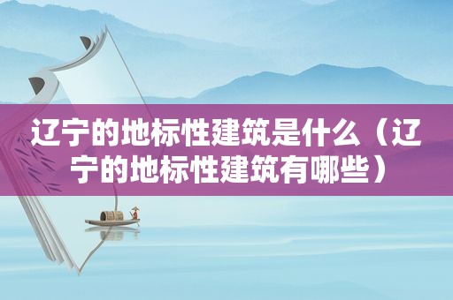 辽宁的地标性建筑是什么（辽宁的地标性建筑有哪些）