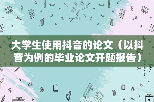 大学生使用抖音的论文（以抖音为例的毕业论文开题报告）