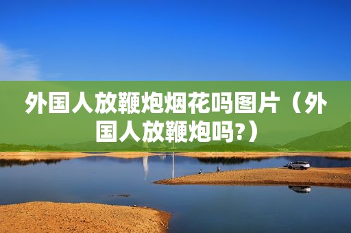 外国人放鞭炮烟花吗图片（外国人放鞭炮吗?）