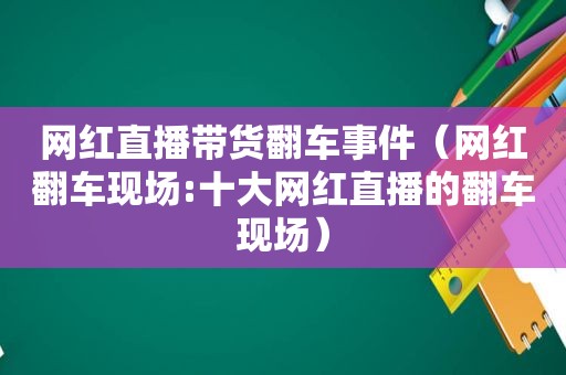 网红直播带货翻车事件（网红翻车现场:十大网红直播的翻车现场）