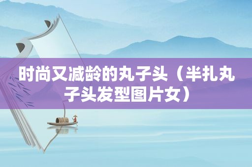 时尚又减龄的丸子头（半扎丸子头发型图片女）