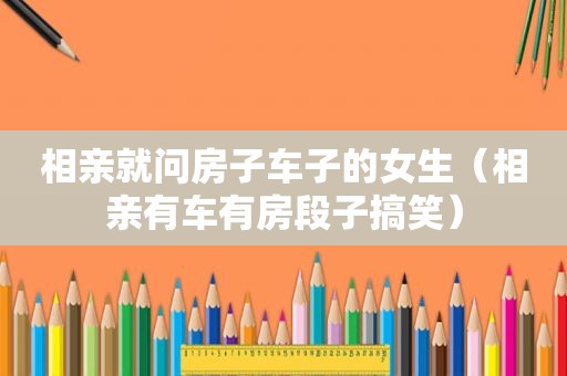 相亲就问房子车子的女生（相亲有车有房段子搞笑）
