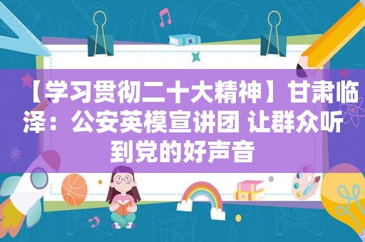 【学习贯彻二十大精神】甘肃临泽：公安英模宣讲团 让群众听到党的好声音