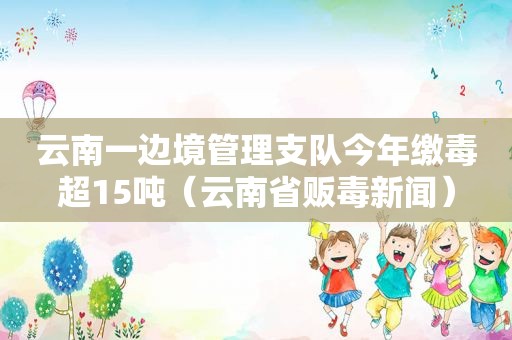 云南一边境管理支队今年缴毒超15吨（云南省 *** 新闻）