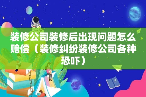装修公司装修后出现问题怎么赔偿（装修纠纷装修公司各种恐吓）