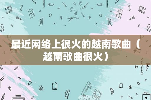最近网络上很火的越南歌曲（越南歌曲很火）