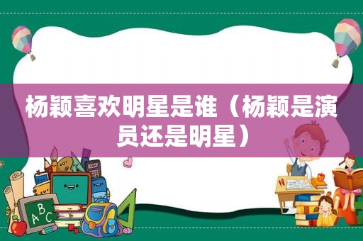杨颖喜欢明星是谁（杨颖是演员还是明星）