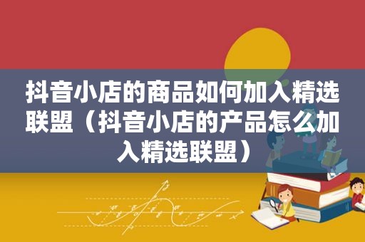 抖音小店的商品如何加入 *** 联盟（抖音小店的产品怎么加入 *** 联盟）