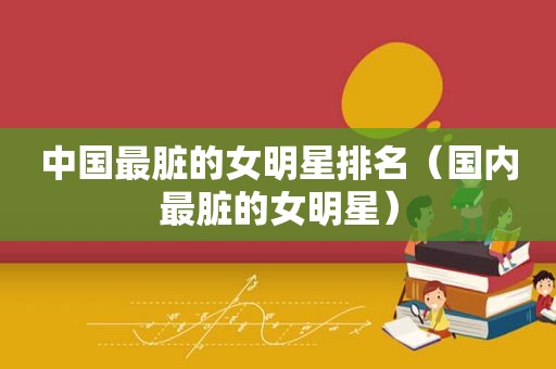 中国最脏的女明星排名（国内最脏的女明星）