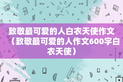 致敬最可爱的人白衣天使作文（致敬最可爱的人作文600字白衣天使）