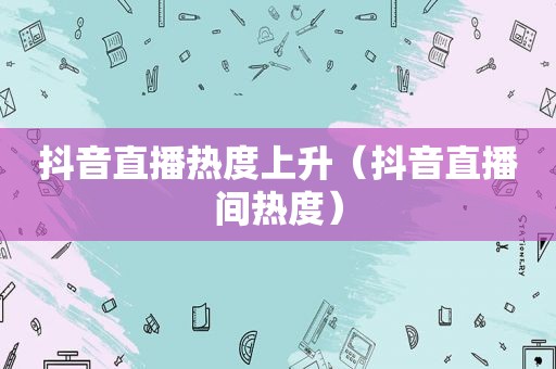 抖音直播热度上升（抖音直播间热度）