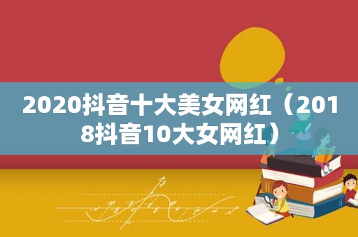 2020抖音十大美女网红（2018抖音10大女网红）