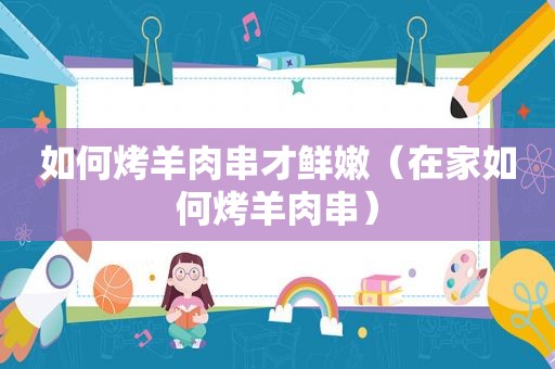 如何烤羊肉串才鲜嫩（在家如何烤羊肉串）