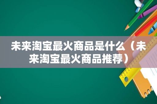未来淘宝最火商品是什么（未来淘宝最火商品推荐）