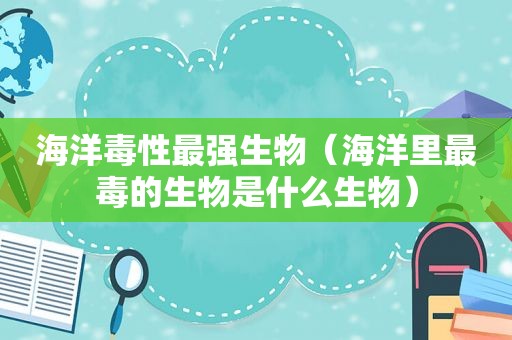 海洋毒性最强生物（海洋里最毒的生物是什么生物）
