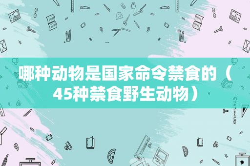哪种动物是国家命令禁食的（45种禁食野生动物）
