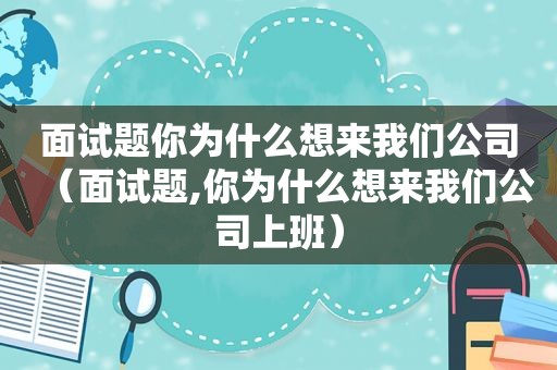 面试题你为什么想来我们公司（面试题,你为什么想来我们公司上班）