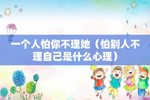 一个人怕你不理她（怕别人不理自己是什么心理）